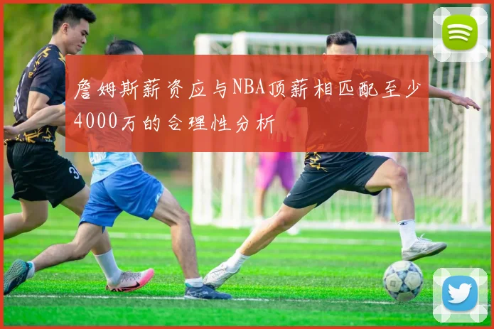 詹姆斯薪资应与NBA顶薪相匹配至少4000万的合理性分析