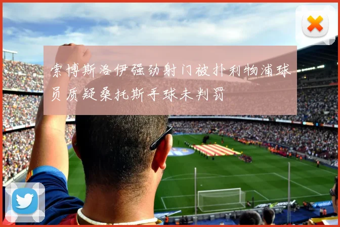 索博斯洛伊强劲射门被扑利物浦球员质疑桑托斯手球未判罚