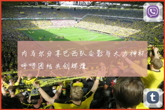 内马尔分享巴西队合影与大力神杯呼吁团结共创辉煌