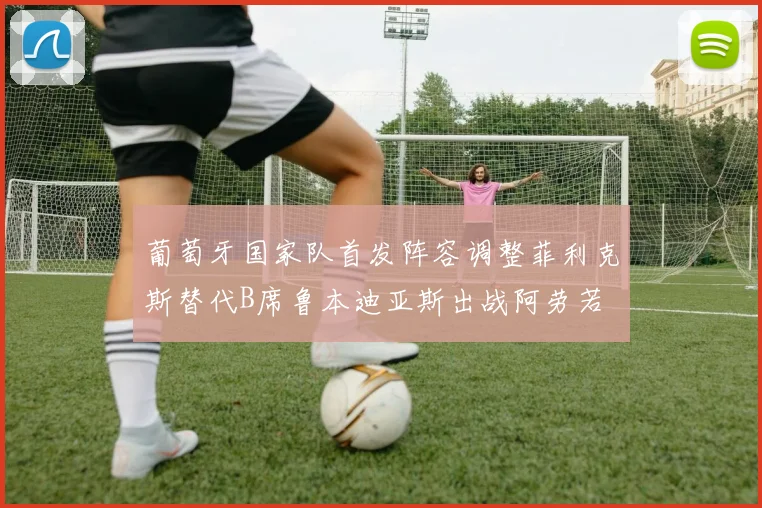 葡萄牙国家队首发阵容调整菲利克斯替代B席鲁本迪亚斯出战阿劳若