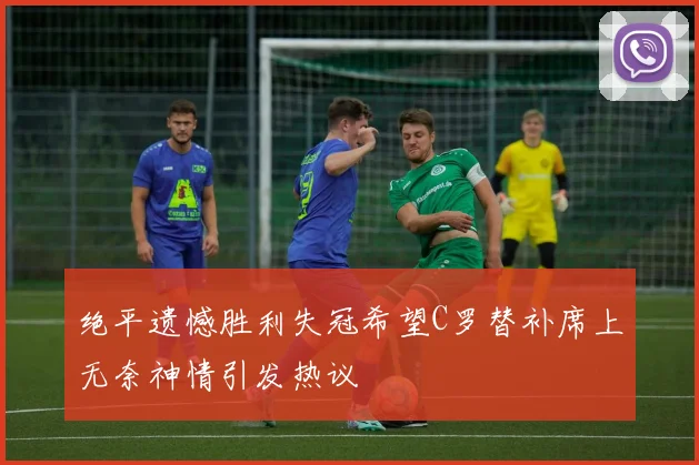 绝平遗憾胜利失冠希望C罗替补席上无奈神情引发热议