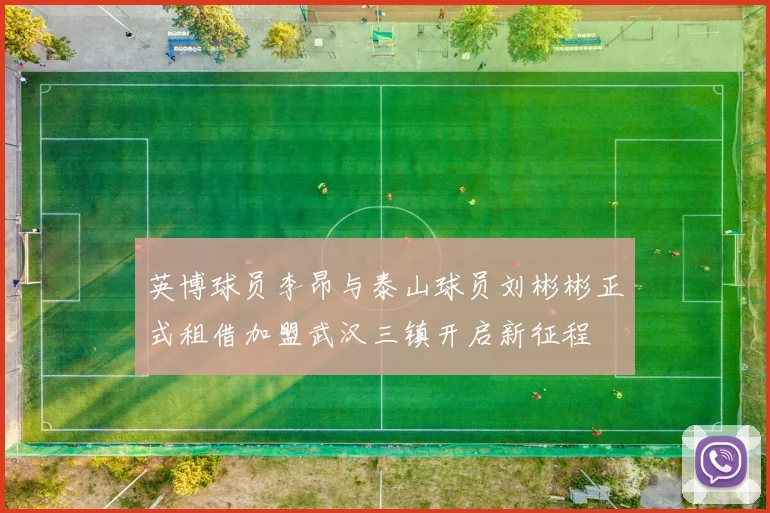 英博球员李昂与泰山球员刘彬彬正式租借加盟武汉三镇开启新征程