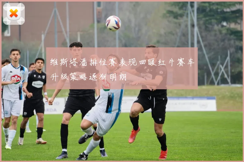 维斯塔潘排位赛表现回暖红牛赛车升级策略逐渐明朗