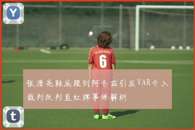 张源亮鞋底蹬到阿齐兹引发VAR介入裁判改判直红牌事件解析