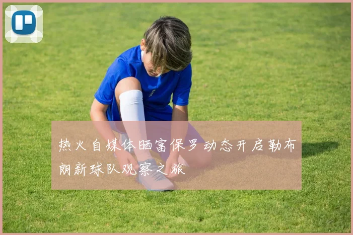 热火自媒体晒富保罗动态开启勒布朗新球队观察之旅