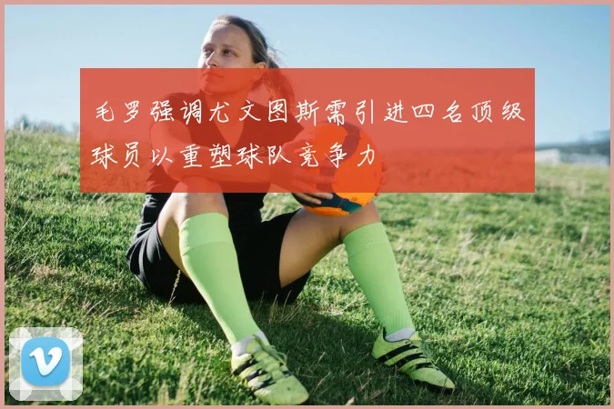 毛罗强调尤文图斯需引进四名顶级球员以重塑球队竞争力