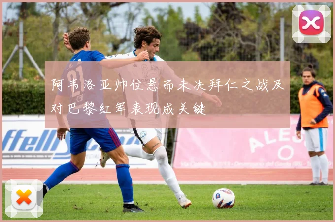 阿韦洛亚帅位悬而未决拜仁之战及对巴黎红军表现成关键