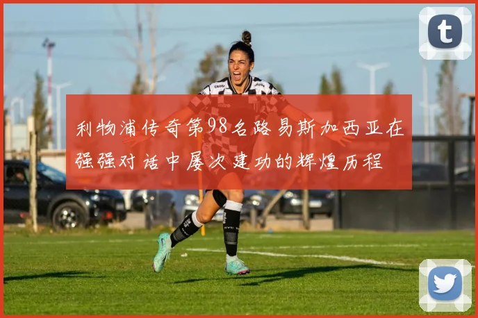 利物浦传奇第98名路易斯加西亚在强强对话中屡次建功的辉煌历程