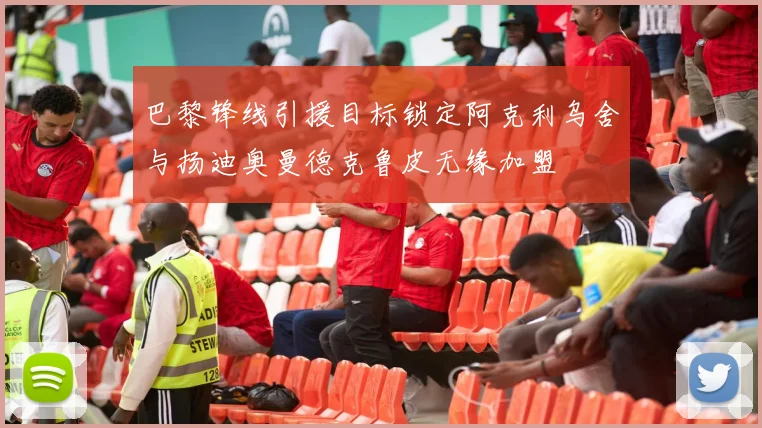 巴黎锋线引援目标锁定阿克利乌舍与扬迪奥曼德克鲁皮无缘加盟