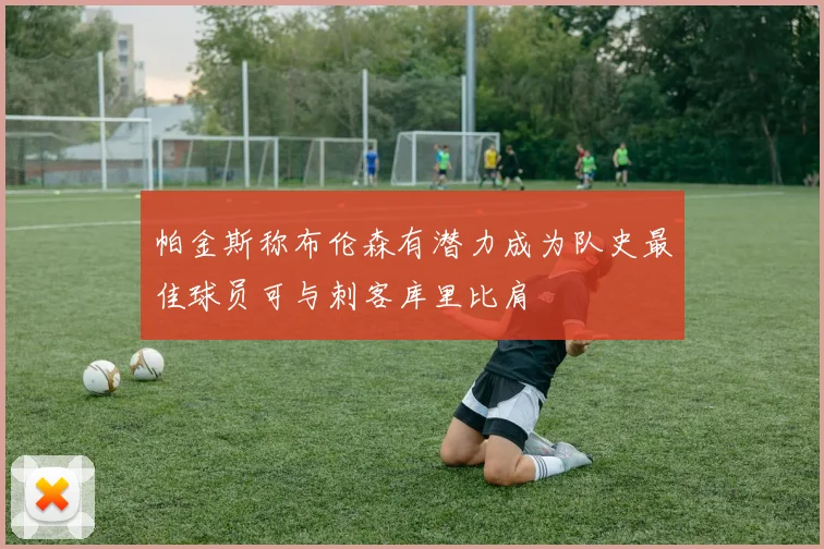 帕金斯称布伦森有潜力成为队史最佳球员可与刺客库里比肩