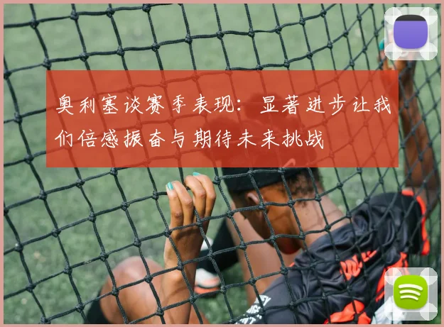 奥利塞谈赛季表现：显著进步让我们倍感振奋与期待未来挑战