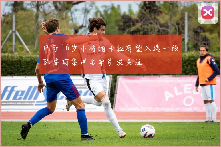 巴萨16岁小将通卡拉有望入选一线队季前集训名单引发关注