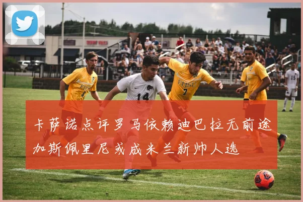卡萨诺点评罗马依赖迪巴拉无前途加斯佩里尼或成米兰新帅人选
