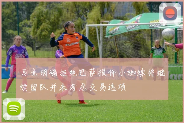马竞明确拒绝巴萨报价小蜘蛛将继续留队并未考虑交易选项