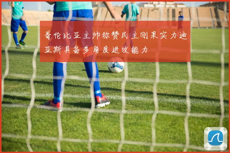 哥伦比亚主帅称赞民主刚果实力迪亚斯具备多角度进攻能力