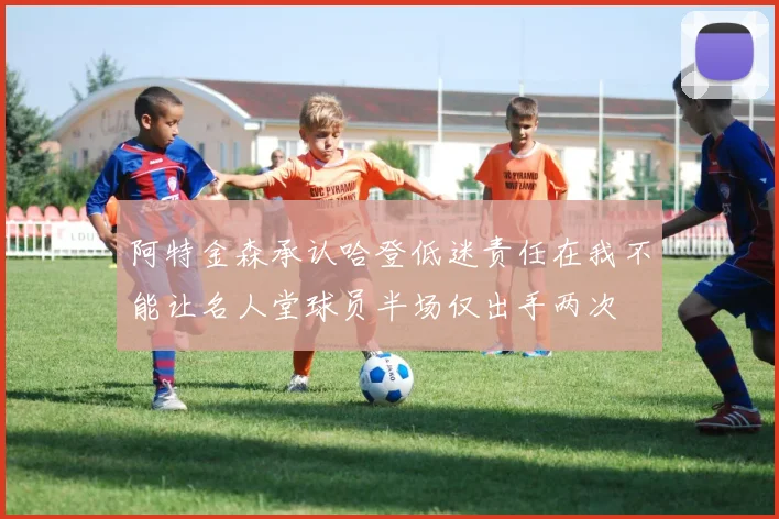 阿特金森承认哈登低迷责任在我不能让名人堂球员半场仅出手两次