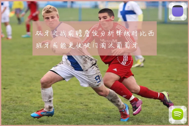 双牙之战前瞻詹俊分析锋线对比西班牙或能更快破门淘汰葡萄牙