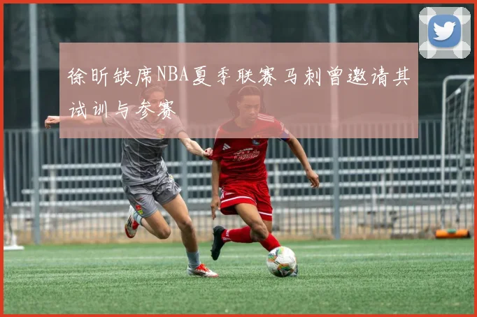 徐昕缺席NBA夏季联赛马刺曾邀请其试训与参赛