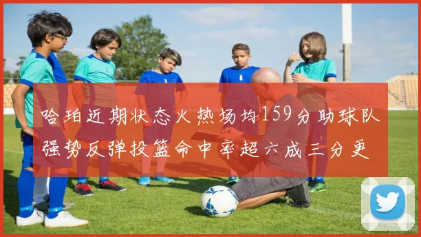 哈珀近期状态火热场均159分助球队强势反弹投篮命中率超六成三分更是惊艳