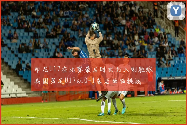 印尼U17在比赛最后时刻打入制胜球我国男足U17以0-1落后面临挑战