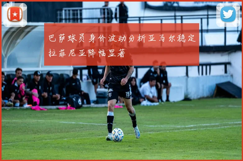 巴萨球员身价波动分析亚马尔稳定拉菲尼亚降幅显著