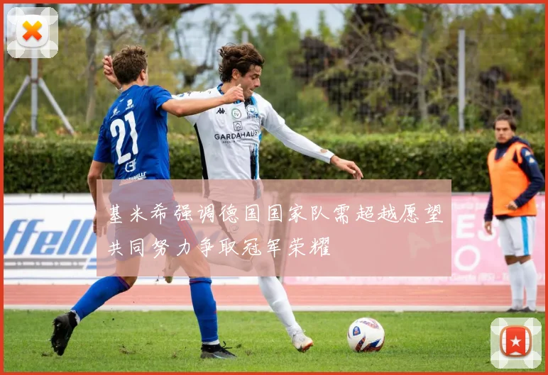 基米希强调德国国家队需超越愿望共同努力争取冠军荣耀
