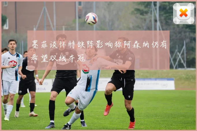 墨菲谈怀特缺阵影响称阿森纳仍有希望双线夺冠