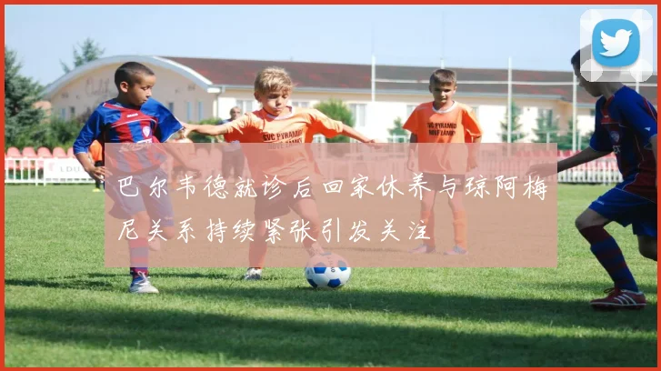 巴尔韦德就诊后回家休养与琼阿梅尼关系持续紧张引发关注