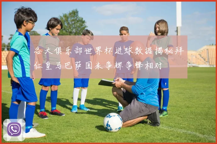 各大俱乐部世界杯进球数据揭秘拜仁皇马巴萨国米争辉争锋相对